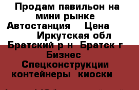 Продам павильон на мини-рынке “Автостанция“ › Цена ­ 80 000 - Иркутская обл., Братский р-н, Братск г. Бизнес » Спецконструкции, контейнеры, киоски   